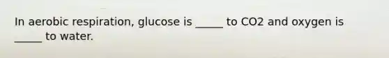 In aerobic respiration, glucose is _____ to CO2 and oxygen is _____ to water.