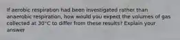If aerobic respiration had been investigated rather than anaerobic respiration, how would you expect the volumes of gas collected at 30°C to differ from these results? Explain your answer