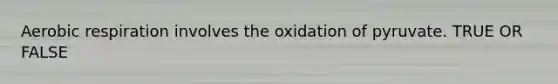 Aerobic respiration involves the oxidation of pyruvate. TRUE OR FALSE