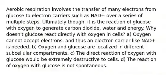 Aerobic respiration involves the transfer of many electrons from glucose to electron carriers such as NAD+ over a series of multiple steps. Ultimately though, it is the reaction of glucose with oxygen to generate carbon dioxide, water and energy. Why doesn't glucose react directly with oxygen in cells? a) Oxygen cannot accept electrons, and thus an electron carrier like NAD+ is needed. b) Oxygen and glucose are localized in different subcellular compartments. c) The direct reaction of oxygen with glucose would be extremely destructive to cells. d) The reaction of oxygen with glucose is not spontaneous.