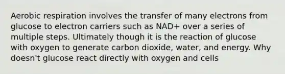 Aerobic respiration involves the transfer of many electrons from glucose to electron carriers such as NAD+ over a series of multiple steps. Ultimately though it is the reaction of glucose with oxygen to generate carbon dioxide, water, and energy. Why doesn't glucose react directly with oxygen and cells