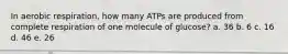 In aerobic respiration, how many ATPs are produced from complete respiration of one molecule of glucose? a. 36 b. 6 c. 16 d. 46 e. 26