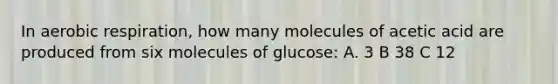 In aerobic respiration, how many molecules of acetic acid are produced from six molecules of glucose: A. 3 B 38 C 12