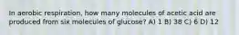 In aerobic respiration, how many molecules of acetic acid are produced from six molecules of glucose? A) 1 B) 38 C) 6 D) 12