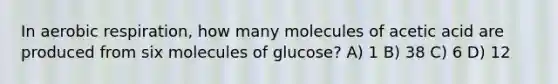 In aerobic respiration, how many molecules of acetic acid are produced from six molecules of glucose? A) 1 B) 38 C) 6 D) 12