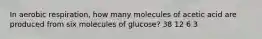 In aerobic respiration, how many molecules of acetic acid are produced from six molecules of glucose? 38 12 6 3