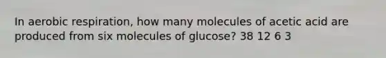 In aerobic respiration, how many molecules of acetic acid are produced from six molecules of glucose? 38 12 6 3