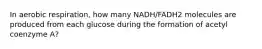 In aerobic respiration, how many NADH/FADH2 molecules are produced from each glucose during the formation of acetyl coenzyme A?