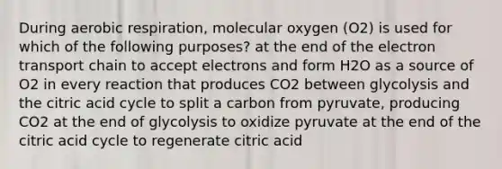 During aerobic respiration, molecular oxygen (O2) is used for which of the following purposes? at the end of the electron transport chain to accept electrons and form H2O as a source of O2 in every reaction that produces CO2 between glycolysis and the citric acid cycle to split a carbon from pyruvate, producing CO2 at the end of glycolysis to oxidize pyruvate at the end of the citric acid cycle to regenerate citric acid