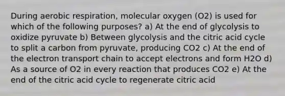 During aerobic respiration, molecular oxygen (O2) is used for which of the following purposes? a) At the end of glycolysis to oxidize pyruvate b) Between glycolysis and the citric acid cycle to split a carbon from pyruvate, producing CO2 c) At the end of the electron transport chain to accept electrons and form H2O d) As a source of O2 in every reaction that produces CO2 e) At the end of the citric acid cycle to regenerate citric acid