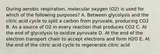 During <a href='https://www.questionai.com/knowledge/kyxGdbadrV-aerobic-respiration' class='anchor-knowledge'>aerobic respiration</a>, molecular oxygen (O2) is used for which of the following purposes? A. Between glycolysis and the citric acid cycle to split a carbon from pyruvate, producing CO2 B. As a source of O2 in every reaction that produces CO2 C. At the end of glycolysis to oxidize pyruvate D. At the end of <a href='https://www.questionai.com/knowledge/k57oGBr0HP-the-electron-transport-chain' class='anchor-knowledge'>the electron transport chain</a> to accept electrons and form H2O E. At the end of the citric acid cycle to regenerate citric acid