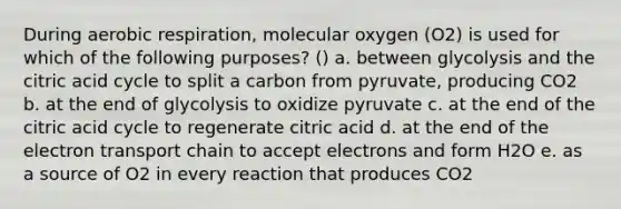 During aerobic respiration, molecular oxygen (O2) is used for which of the following purposes? () a. between glycolysis and the citric acid cycle to split a carbon from pyruvate, producing CO2 b. at the end of glycolysis to oxidize pyruvate c. at the end of the citric acid cycle to regenerate citric acid d. at the end of the electron transport chain to accept electrons and form H2O e. as a source of O2 in every reaction that produces CO2