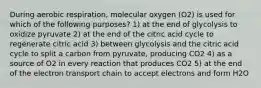 During aerobic respiration, molecular oxygen (O2) is used for which of the following purposes? 1) at the end of glycolysis to oxidize pyruvate 2) at the end of the citric acid cycle to regenerate citric acid 3) between glycolysis and the citric acid cycle to split a carbon from pyruvate, producing CO2 4) as a source of O2 in every reaction that produces CO2 5) at the end of the electron transport chain to accept electrons and form H2O