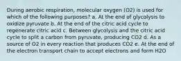 During aerobic respiration, molecular oxygen (O2) is used for which of the following purposes? a. At the end of glycolysis to oxidize pyruvate b. At the end of the citric acid cycle to regenerate citric acid c. Between glycolysis and the citric acid cycle to split a carbon from pyruvate, producing CO2 d. As a source of O2 in every reaction that produces CO2 e. At the end of the electron transport chain to accept electrons and form H2O