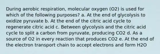 During aerobic respiration, molecular oxygen (O2) is used for which of the following purposes? a. At the end of glycolysis to oxidize pyruvate b. At the end of the citric acid cycle to regenerate citric acid c. Between glycolysis and the citric acid cycle to split a carbon from pyruvate, producing CO2 d. As a source of O2 in every reaction that produces CO2 e. At the end of the electron transport chain to accept electrons and form H2O