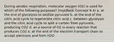 During aerobic respiration, molecular oxygen (O2) is used for which of the following purposes? (myeBook Concept 9.4) a. at the end of glycolysis to oxidize pyruvate b. at the end of the citric acid cycle to regenerate citric acid c. between glycolysis and the citric acid cycle to split a carbon from pyruvate, producing CO2 d. as a source of O2 in every reaction that produces CO2 e. at the end of the electron transport chain to accept electrons and form H2O