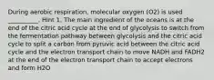 During aerobic respiration, molecular oxygen (O2) is used __________. Hint 1. The main ingredient of the oceans is at the end of the citric acid cycle at the end of glycolysis to switch from the fermentation pathway between glycolysis and the citric acid cycle to split a carbon from pyruvic acid between the citric acid cycle and the electron transport chain to move NADH and FADH2 at the end of the electron transport chain to accept electrons and form H2O