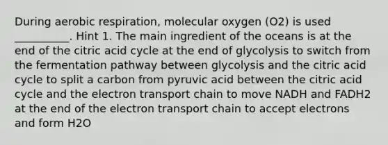 During aerobic respiration, molecular oxygen (O2) is used __________. Hint 1. The main ingredient of the oceans is at the end of the citric acid cycle at the end of glycolysis to switch from the fermentation pathway between glycolysis and the citric acid cycle to split a carbon from pyruvic acid between the citric acid cycle and the electron transport chain to move NADH and FADH2 at the end of the electron transport chain to accept electrons and form H2O