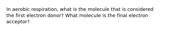 In aerobic respiration, what is the molecule that is considered the first electron donor? What molecule is the final electron acceptor?