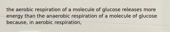 the aerobic respiration of a molecule of glucose releases more energy than the anaerobic respiration of a molecule of glucose because, in aerobic respiration,