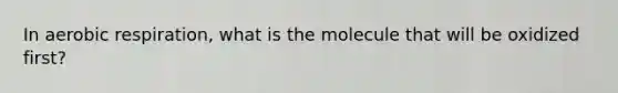 In aerobic respiration, what is the molecule that will be oxidized first?