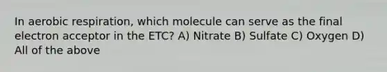 In aerobic respiration, which molecule can serve as the final electron acceptor in the ETC? A) Nitrate B) Sulfate C) Oxygen D) All of the above