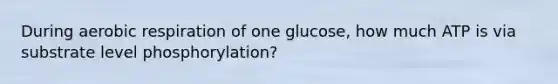 During aerobic respiration of one glucose, how much ATP is via substrate level phosphorylation?