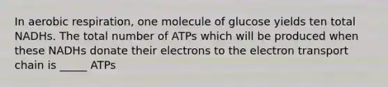 In aerobic respiration, one molecule of glucose yields ten total NADHs. The total number of ATPs which will be produced when these NADHs donate their electrons to the electron transport chain is _____ ATPs