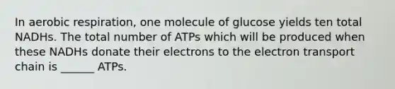 In aerobic respiration, one molecule of glucose yields ten total NADHs. The total number of ATPs which will be produced when these NADHs donate their electrons to the electron transport chain is ______ ATPs.