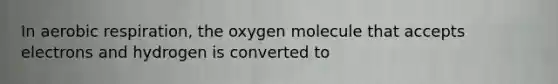 In aerobic respiration, the oxygen molecule that accepts electrons and hydrogen is converted to