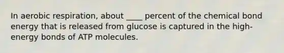 In aerobic respiration, about ____ percent of the chemical bond energy that is released from glucose is captured in the high-energy bonds of ATP molecules.