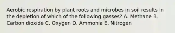 Aerobic respiration by plant roots and microbes in soil results in the depletion of which of the following gasses? A. Methane B. Carbon dioxide C. Oxygen D. Ammonia E. Nitrogen