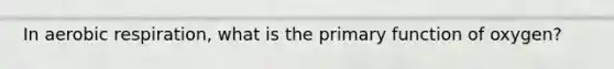 In aerobic respiration, what is the primary function of oxygen?