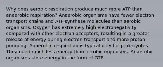 Why does <a href='https://www.questionai.com/knowledge/kyxGdbadrV-aerobic-respiration' class='anchor-knowledge'>aerobic respiration</a> produce much more ATP than anaerobic respiration? Anaerobic organisms have fewer electron transport chains and ATP synthase molecules than aerobic organisms. Oxygen has extremely high electronegativity compared with other electron acceptors, resulting in a greater release of energy during electron transport and more proton pumping. Anaerobic respiration is typical only for prokaryotes. They need much less energy than aerobic organisms. Anaerobic organisms store energy in the form of GTP.