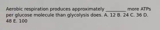 Aerobic respiration produces approximately _________ more ATPs per glucose molecule than glycolysis does. A. 12 B. 24 C. 36 D. 48 E. 100