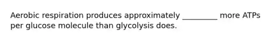 Aerobic respiration produces approximately _________ more ATPs per glucose molecule than glycolysis does.