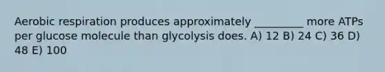 Aerobic respiration produces approximately _________ more ATPs per glucose molecule than glycolysis does. A) 12 B) 24 C) 36 D) 48 E) 100