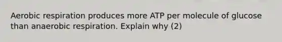 Aerobic respiration produces more ATP per molecule of glucose than anaerobic respiration. Explain why (2)