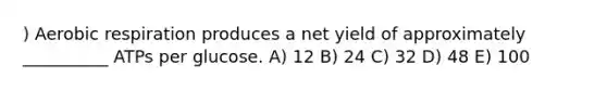 ) Aerobic respiration produces a net yield of approximately __________ ATPs per glucose. A) 12 B) 24 C) 32 D) 48 E) 100