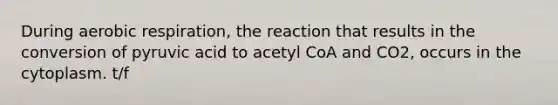 During aerobic respiration, the reaction that results in the conversion of pyruvic acid to acetyl CoA and CO2, occurs in the cytoplasm. t/f