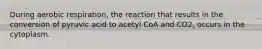 During aerobic respiration, the reaction that results in the conversion of pyruvic acid to acetyl CoA and CO2, occurs in the cytoplasm.