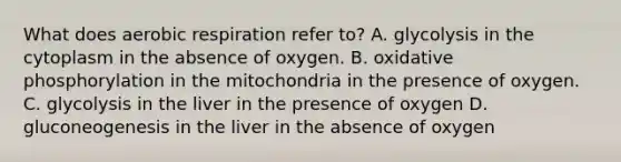 What does <a href='https://www.questionai.com/knowledge/kyxGdbadrV-aerobic-respiration' class='anchor-knowledge'>aerobic respiration</a> refer to? A. glycolysis in the cytoplasm in the absence of oxygen. B. <a href='https://www.questionai.com/knowledge/kFazUb9IwO-oxidative-phosphorylation' class='anchor-knowledge'>oxidative phosphorylation</a> in the mitochondria in the presence of oxygen. C. glycolysis in the liver in the presence of oxygen D. gluconeogenesis in the liver in the absence of oxygen