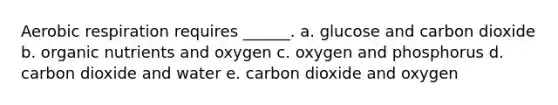 Aerobic respiration requires ______. a. glucose and carbon dioxide b. organic nutrients and oxygen c. oxygen and phosphorus d. carbon dioxide and water e. carbon dioxide and oxygen