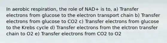 In aerobic respiration, the role of NAD+ is to, a) Transfer electrons from glucose to the electron transport chain b) Transfer electrons from glucose to CO2 c) Transfer electrons from glucose to the Krebs cycle d) Transfer electrons from the elctron transfer chain to O2 e) Transfer electrons from CO2 to O2