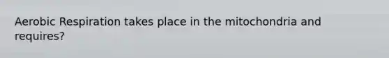 Aerobic Respiration takes place in the mitochondria and requires?
