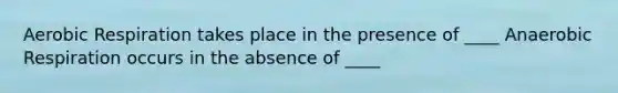 Aerobic Respiration takes place in the presence of ____ Anaerobic Respiration occurs in the absence of ____