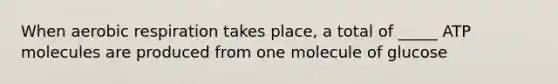 When aerobic respiration takes place, a total of _____ ATP molecules are produced from one molecule of glucose