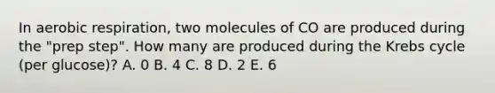 In aerobic respiration, two molecules of CO are produced during the "prep step". How many are produced during the Krebs cycle (per glucose)? A. 0 B. 4 C. 8 D. 2 E. 6