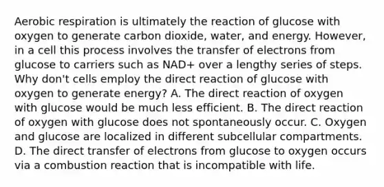 Aerobic respiration is ultimately the reaction of glucose with oxygen to generate carbon dioxide, water, and energy. However, in a cell this process involves the transfer of electrons from glucose to carriers such as NAD+ over a lengthy series of steps. Why don't cells employ the direct reaction of glucose with oxygen to generate energy? A. The direct reaction of oxygen with glucose would be much less efficient. B. The direct reaction of oxygen with glucose does not spontaneously occur. C. Oxygen and glucose are localized in different subcellular compartments. D. The direct transfer of electrons from glucose to oxygen occurs via a combustion reaction that is incompatible with life.