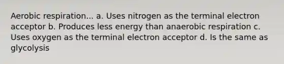 Aerobic respiration... a. Uses nitrogen as the terminal electron acceptor b. Produces less energy than anaerobic respiration c. Uses oxygen as the terminal electron acceptor d. Is the same as glycolysis